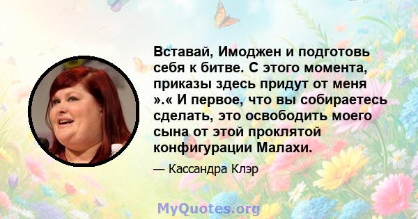 Вставай, Имоджен и подготовь себя к битве. С этого момента, приказы здесь придут от меня ».« И первое, что вы собираетесь сделать, это освободить моего сына от этой проклятой конфигурации Малахи.