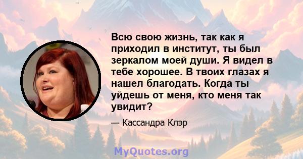 Всю свою жизнь, так как я приходил в институт, ты был зеркалом моей души. Я видел в тебе хорошее. В твоих глазах я нашел благодать. Когда ты уйдешь от меня, кто меня так увидит?