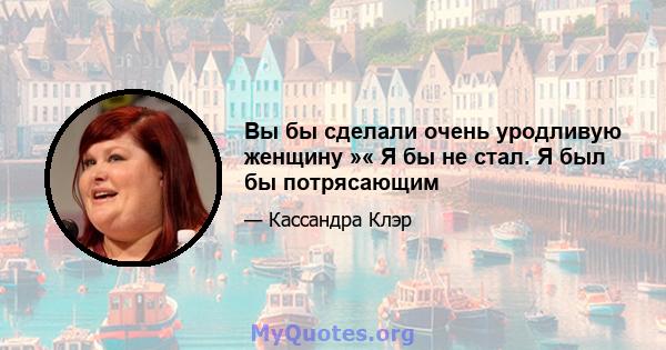 Вы бы сделали очень уродливую женщину »« Я бы не стал. Я был бы потрясающим