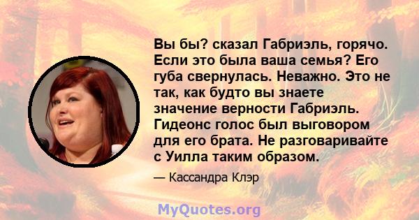 Вы бы? сказал Габриэль, горячо. Если это была ваша семья? Его губа свернулась. Неважно. Это не так, как будто вы знаете значение верности Габриэль. Гидеонс голос был выговором для его брата. Не разговаривайте с Уилла