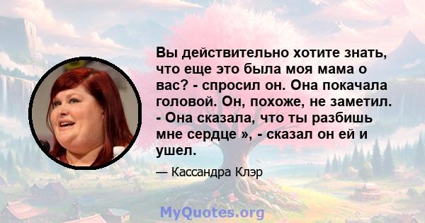 Вы действительно хотите знать, что еще это была моя мама о вас? - спросил он. Она покачала головой. Он, похоже, не заметил. - Она сказала, что ты разбишь мне сердце », - сказал он ей и ушел.