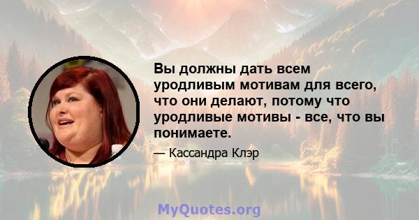 Вы должны дать всем уродливым мотивам для всего, что они делают, потому что уродливые мотивы - все, что вы понимаете.