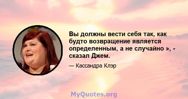 Вы должны вести себя так, как будто возвращение является определенным, а не случайно », - сказал Джем.