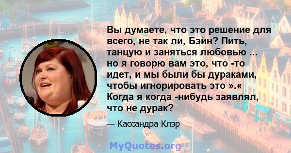 Вы думаете, что это решение для всего, не так ли, Бэйн? Пить, танцую и заняться любовью ... но я говорю вам это, что -то идет, и мы были бы дураками, чтобы игнорировать это ».« Когда я когда -нибудь заявлял, что не