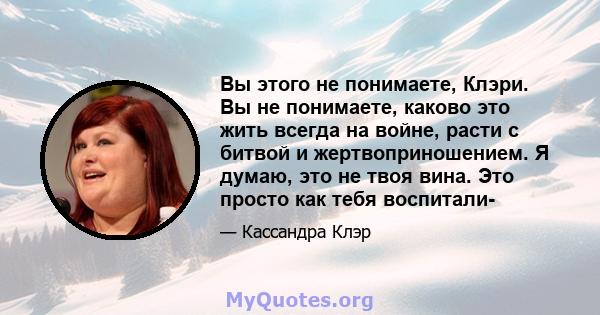 Вы этого не понимаете, Клэри. Вы не понимаете, каково это жить всегда на войне, расти с битвой и жертвоприношением. Я думаю, это не твоя вина. Это просто как тебя воспитали-