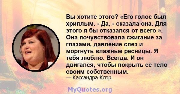 Вы хотите этого? «Его голос был хриплым. - Да, - сказала она. Для этого я бы отказался от всего ». Она почувствовала сжигание за глазами, давление слез и моргнуть влажные ресницы. Я тебя люблю. Всегда. И он двигался,