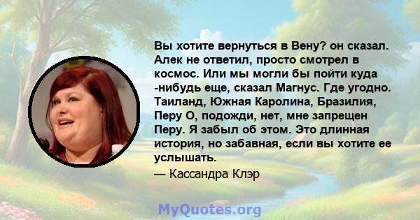 Вы хотите вернуться в Вену? он сказал. Алек не ответил, просто смотрел в космос. Или мы могли бы пойти куда -нибудь еще, сказал Магнус. Где угодно. Таиланд, Южная Каролина, Бразилия, Перу О, подожди, нет, мне запрещен