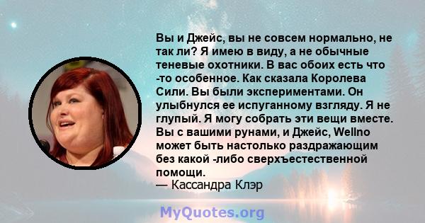 Вы и Джейс, вы не совсем нормально, не так ли? Я имею в виду, а не обычные теневые охотники. В вас обоих есть что -то особенное. Как сказала Королева Сили. Вы были экспериментами. Он улыбнулся ее испуганному взгляду. Я