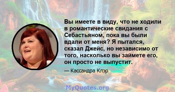 Вы имеете в виду, что не ходили в романтические свидания с Себастьяном, пока вы были вдали от меня? Я пытался, сказал Джейс, но независимо от того, насколько вы займете его, он просто не выпустит.