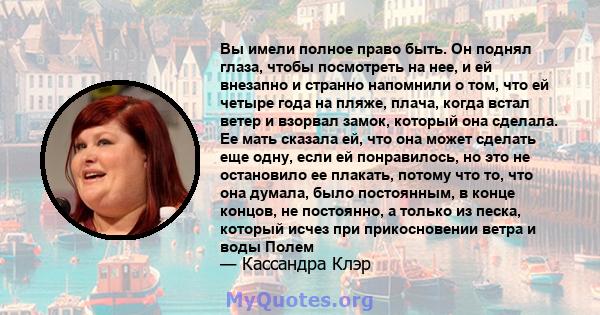 Вы имели полное право быть. Он поднял глаза, чтобы посмотреть на нее, и ей внезапно и странно напомнили о том, что ей четыре года на пляже, плача, когда встал ветер и взорвал замок, который она сделала. Ее мать сказала