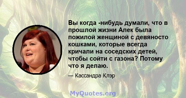 Вы когда -нибудь думали, что в прошлой жизни Алек была пожилой женщиной с девяносто кошками, которые всегда кричали на соседских детей, чтобы сойти с газона? Потому что я делаю.