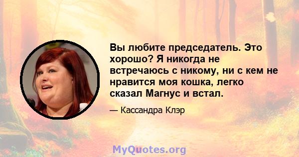 Вы любите председатель. Это хорошо? Я никогда не встречаюсь с никому, ни с кем не нравится моя кошка, легко сказал Магнус и встал.