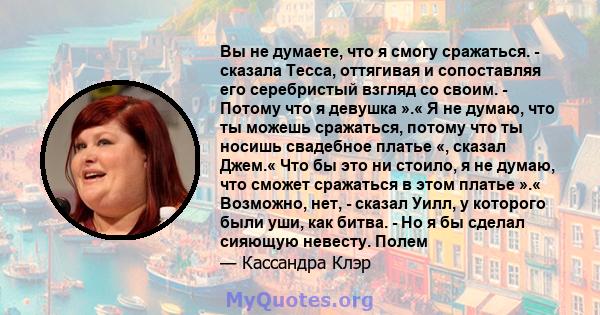 Вы не думаете, что я смогу сражаться. - сказала Тесса, оттягивая и сопоставляя его серебристый взгляд со своим. - Потому что я девушка ».« Я не думаю, что ты можешь сражаться, потому что ты носишь свадебное платье «,