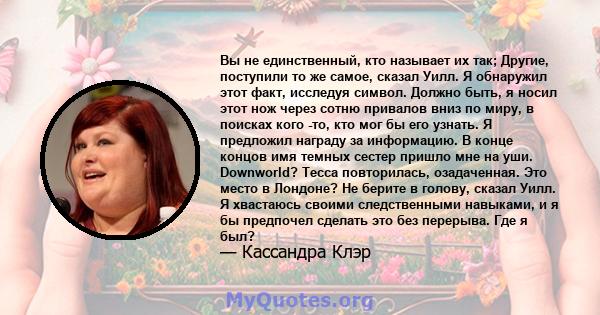 Вы не единственный, кто называет их так; Другие, поступили то же самое, сказал Уилл. Я обнаружил этот факт, исследуя символ. Должно быть, я носил этот нож через сотню привалов вниз по миру, в поисках кого -то, кто мог