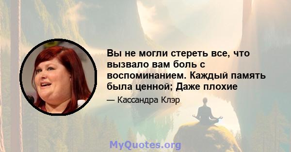 Вы не могли стереть все, что вызвало вам боль с воспоминанием. Каждый память была ценной; Даже плохие