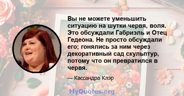 Вы не можете уменьшить ситуацию на шутки червя, воля. Это обсуждали Габриэль и Отец Гедеона. Не просто обсуждали его; гонялись за ним через декоративный сад скульптур, потому что он превратился в червя.