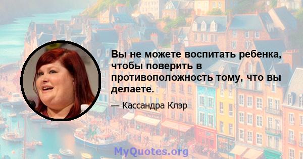 Вы не можете воспитать ребенка, чтобы поверить в противоположность тому, что вы делаете.