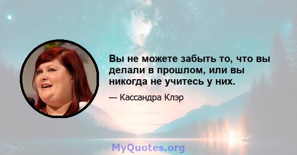 Вы не можете забыть то, что вы делали в прошлом, или вы никогда не учитесь у них.