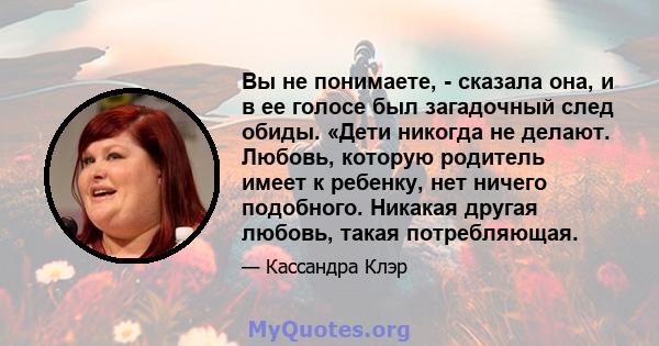 Вы не понимаете, - сказала она, и в ее голосе был загадочный след обиды. «Дети никогда не делают. Любовь, которую родитель имеет к ребенку, нет ничего подобного. Никакая другая любовь, такая потребляющая.