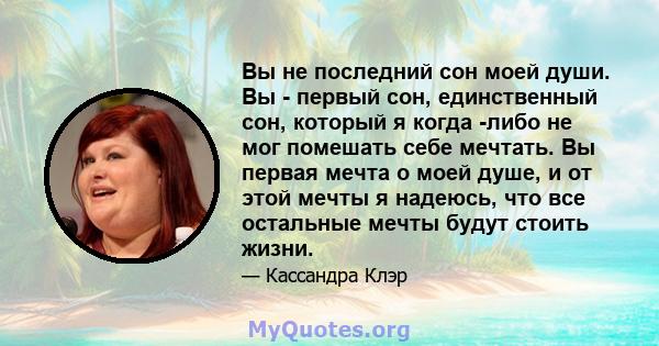 Вы не последний сон моей души. Вы - первый сон, единственный сон, который я когда -либо не мог помешать себе мечтать. Вы первая мечта о моей душе, и от этой мечты я надеюсь, что все остальные мечты будут стоить жизни.