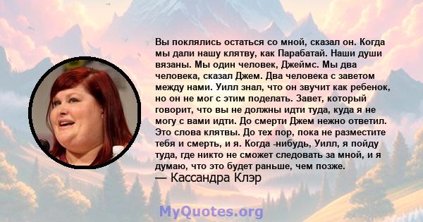 Вы поклялись остаться со мной, сказал он. Когда мы дали нашу клятву, как Парабатай. Наши души вязаны. Мы один человек, Джеймс. Мы два человека, сказал Джем. Два человека с заветом между нами. Уилл знал, что он звучит