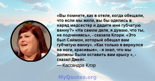 «Вы помните, как в отеле, когда обещали, что если мы жили, вы бы оделись в наряд медсестер и дадите мне губчатую ванну?» «На самом деле, я думаю, что ты, не подчиняясь», - сказала Клэри. «Это был Саймон, который обещал