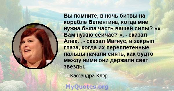 Вы помните, в ночь битвы на корабле Валентина, когда мне нужна была часть вашей силы? »« Вам нужно сейчас? », - сказал Алек. , - сказал Магнус, и закрыл глаза, когда их переплетенные пальцы начали сиять, как будто между 