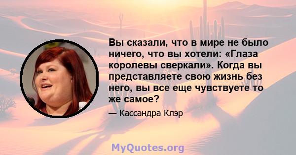 Вы сказали, что в мире не было ничего, что вы хотели: «Глаза королевы сверкали». Когда вы представляете свою жизнь без него, вы все еще чувствуете то же самое?