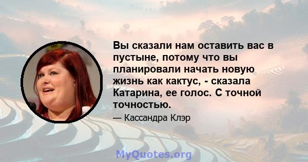 Вы сказали нам оставить вас в пустыне, потому что вы планировали начать новую жизнь как кактус, - сказала Катарина, ее голос. С точной точностью.