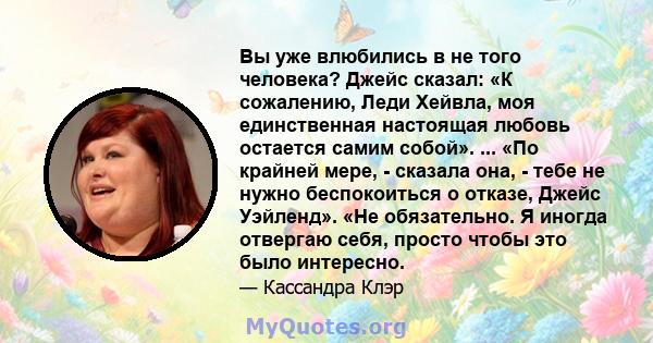 Вы уже влюбились в не того человека? Джейс сказал: «К сожалению, Леди Хейвла, моя единственная настоящая любовь остается самим собой». ... «По крайней мере, - сказала она, - тебе не нужно беспокоиться о отказе, Джейс