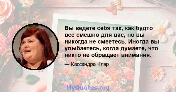 Вы ведете себя так, как будто все смешно для вас, но вы никогда не смеетесь. Иногда вы улыбаетесь, когда думаете, что никто не обращает внимания.