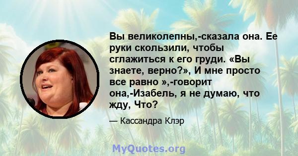 Вы великолепны,-сказала она. Ее руки скользили, чтобы сглажиться к его груди. «Вы знаете, верно?», И мне просто все равно »,-говорит она,-Изабель, я не думаю, что жду, Что?