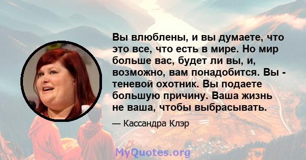 Вы влюблены, и вы думаете, что это все, что есть в мире. Но мир больше вас, будет ли вы, и, возможно, вам понадобится. Вы - теневой охотник. Вы подаете большую причину. Ваша жизнь не ваша, чтобы выбрасывать.