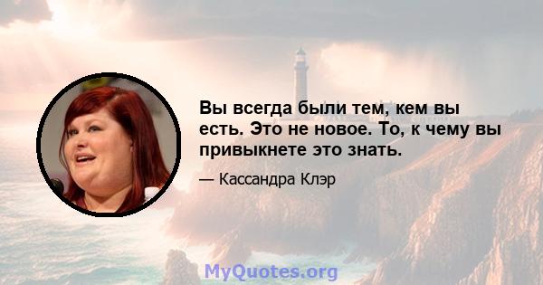 Вы всегда были тем, кем вы есть. Это не новое. То, к чему вы привыкнете это знать.