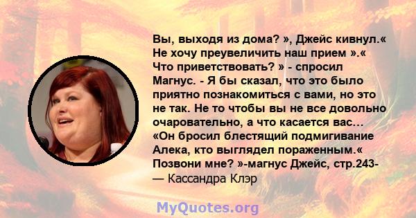 Вы, выходя из дома? », Джейс кивнул.« Не хочу преувеличить наш прием ».« Что приветствовать? » - спросил Магнус. - Я бы сказал, что это было приятно познакомиться с вами, но это не так. Не то чтобы вы не все довольно