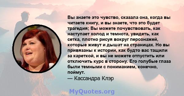 Вы знаете это чувство, сказала она, когда вы читаете книгу, и вы знаете, что это будет трагедия; Вы можете почувствовать, как наступает холод и темнота, увидеть, как сетка, плотно рисуя вокруг персонажей, которые живут