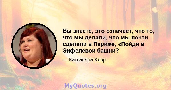 Вы знаете, это означает, что то, что мы делали, что мы почти сделали в Париже, «Пойдя в Эйфелевой башни?