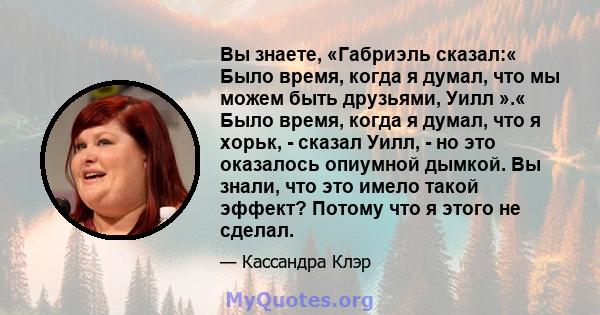 Вы знаете, «Габриэль сказал:« Было время, когда я думал, что мы можем быть друзьями, Уилл ».« Было время, когда я думал, что я хорьк, - сказал Уилл, - но это оказалось опиумной дымкой. Вы знали, что это имело такой