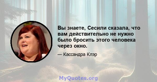 Вы знаете, Сесили сказала, что вам действительно не нужно было бросить этого человека через окно.