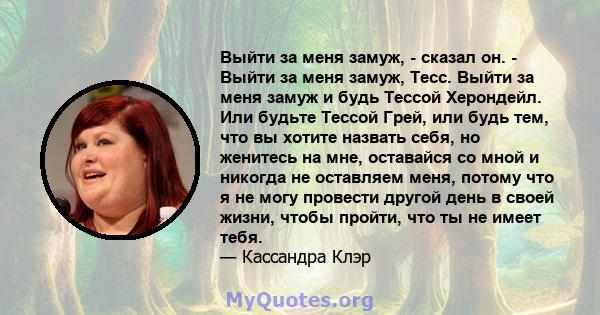 Выйти за меня замуж, - сказал он. - Выйти за меня замуж, Тесс. Выйти за меня замуж и будь Тессой Херондейл. Или будьте Тессой Грей, или будь тем, что вы хотите назвать себя, но женитесь на мне, оставайся со мной и