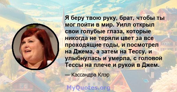 Я беру твою руку, брат, чтобы ты мог пойти в мир. Уилл открыл свои голубые глаза, которые никогда не теряли цвет за все проходящие годы, и посмотрел на Джема, а затем на Тессу, и улыбнулась и умерла, с головой Тессы на