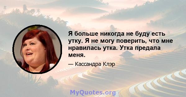 Я больше никогда не буду есть утку. Я не могу поверить, что мне нравилась утка. Утка предала меня.