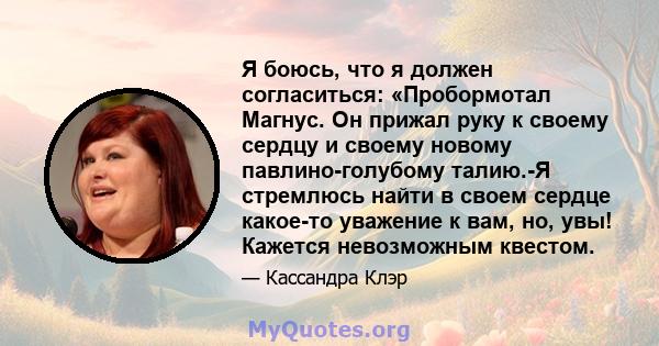 Я боюсь, что я должен согласиться: «Пробормотал Магнус. Он прижал руку к своему сердцу и своему новому павлино-голубому талию.-Я стремлюсь найти в своем сердце какое-то уважение к вам, но, увы! Кажется невозможным