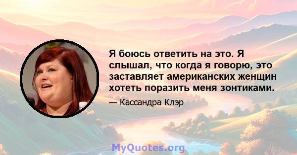 Я боюсь ответить на это. Я слышал, что когда я говорю, это заставляет американских женщин хотеть поразить меня зонтиками.