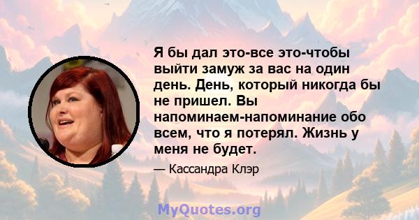 Я бы дал это-все это-чтобы выйти замуж за вас на один день. День, который никогда бы не пришел. Вы напоминаем-напоминание обо всем, что я потерял. Жизнь у меня не будет.