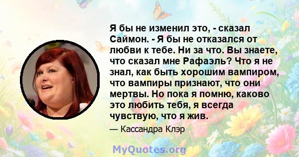 Я бы не изменил это, - сказал Саймон. - Я бы не отказался от любви к тебе. Ни за что. Вы знаете, что сказал мне Рафаэль? Что я не знал, как быть хорошим вампиром, что вампиры признают, что они мертвы. Но пока я помню,