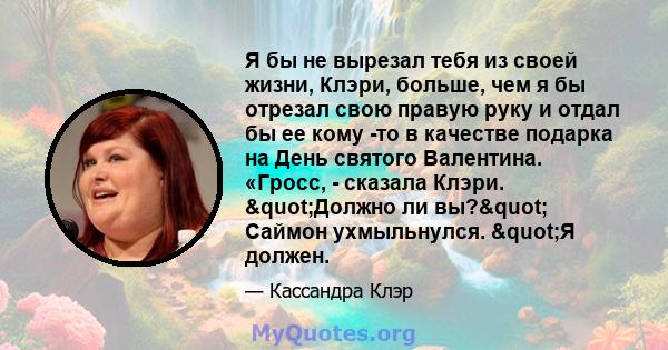 Я бы не вырезал тебя из своей жизни, Клэри, больше, чем я бы отрезал свою правую руку и отдал бы ее кому -то в качестве подарка на День святого Валентина. «Гросс, - сказала Клэри. "Должно ли вы?" Саймон