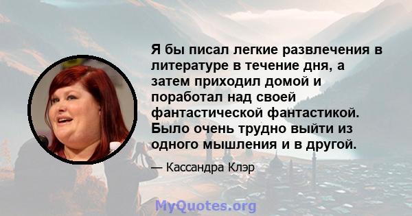 Я бы писал легкие развлечения в литературе в течение дня, а затем приходил домой и поработал над своей фантастической фантастикой. Было очень трудно выйти из одного мышления и в другой.