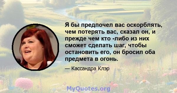 Я бы предпочел вас оскорблять, чем потерять вас, сказал он, и прежде чем кто -либо из них сможет сделать шаг, чтобы остановить его, он бросил оба предмета в огонь.