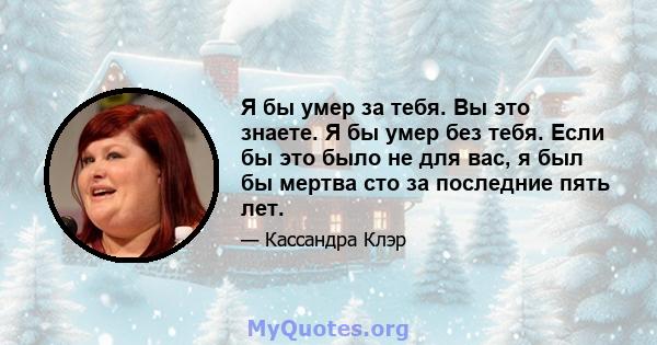 Я бы умер за тебя. Вы это знаете. Я бы умер без тебя. Если бы это было не для вас, я был бы мертва сто за последние пять лет.